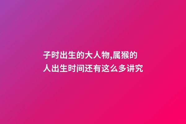 子时出生的大人物,属猴的人出生时间还有这么多讲究-第1张-观点-玄机派