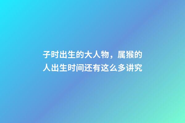子时出生的大人物，属猴的人出生时间还有这么多讲究