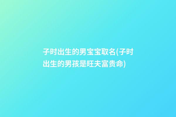 子时出生的男宝宝取名(子时出生的男孩是旺夫富贵命)