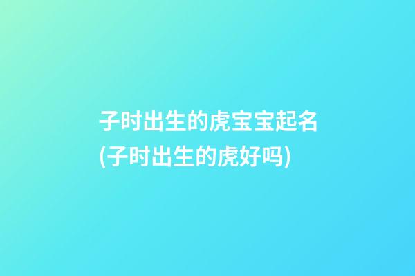 子时出生的虎宝宝起名(子时出生的虎好吗)