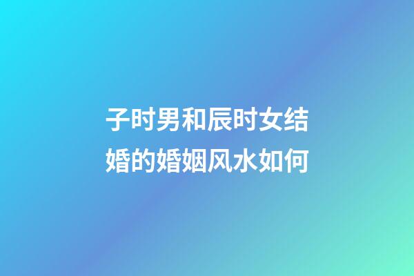 子时男和辰时女结婚的婚姻风水如何