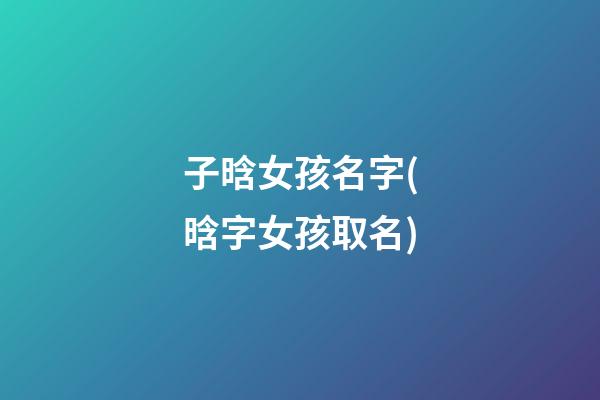 子晗女孩名字(晗字女孩取名)