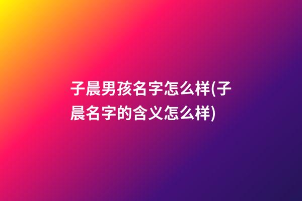 子晨男孩名字怎么样(子晨名字的含义怎么样)