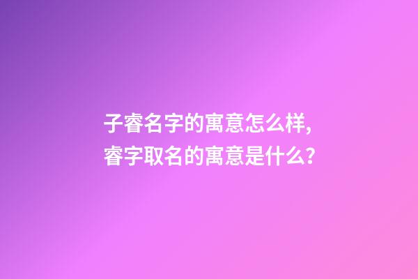 子睿名字的寓意怎么样,睿字取名的寓意是什么？
