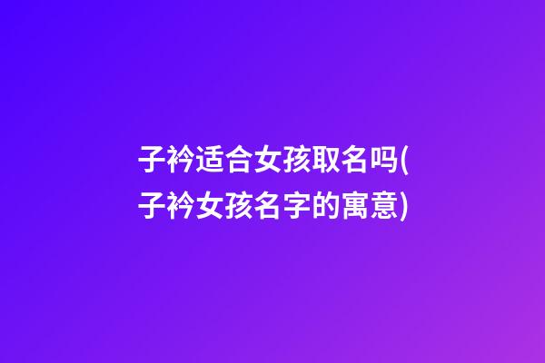 子衿适合女孩取名吗(子衿女孩名字的寓意)