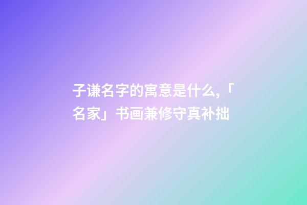 子谦名字的寓意是什么,「名家」书画兼修守真补拙-第1张-观点-玄机派