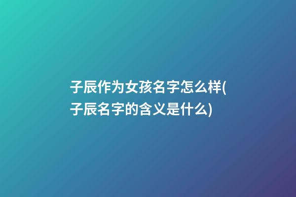 子辰作为女孩名字怎么样(子辰名字的含义是什么)