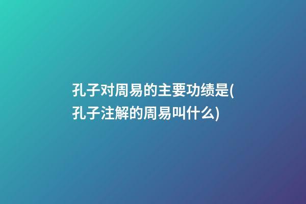 孔子对周易的主要功绩是(孔子注解的周易叫什么)