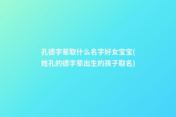 孔德字辈取什么名字好女宝宝(姓孔的德字辈出生的孩子取名)