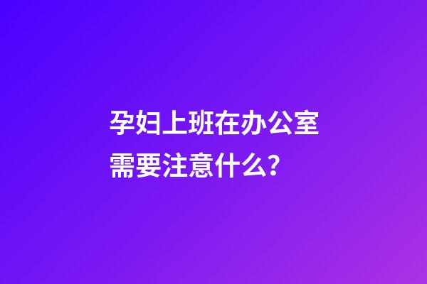 孕妇上班在办公室需要注意什么？