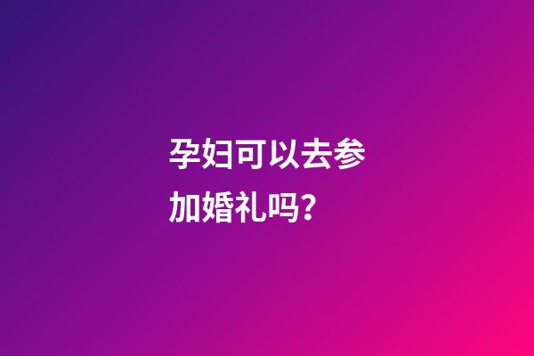 孕妇可以去参加婚礼吗？