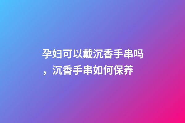 孕妇可以戴沉香手串吗，沉香手串如何保养