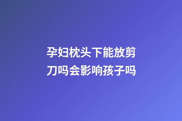 孕妇枕头下能放剪刀吗会影响孩子吗