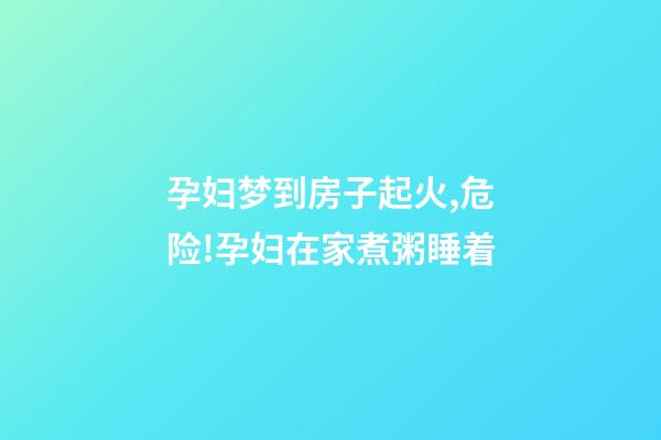 孕妇梦到房子起火,危险!孕妇在家煮粥睡着-第1张-观点-玄机派