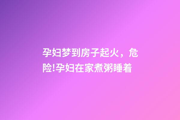 孕妇梦到房子起火，危险!孕妇在家煮粥睡着-第1张-观点-玄机派