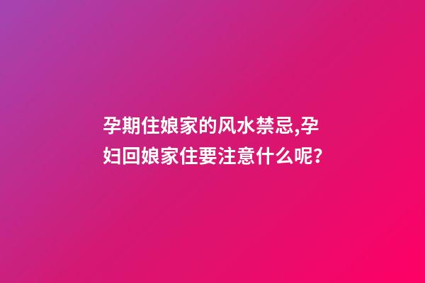 孕期住娘家的风水禁忌,孕妇回娘家住要注意什么呢？