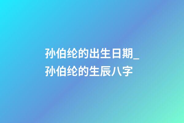 孙伯纶的出生日期_孙伯纶的生辰八字