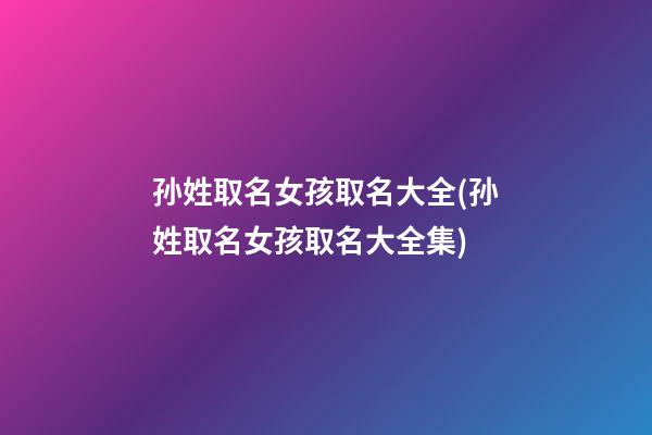 孙姓取名女孩取名大全(孙姓取名女孩取名大全集)