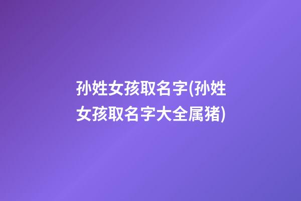 孙姓女孩取名字(孙姓女孩取名字大全属猪)