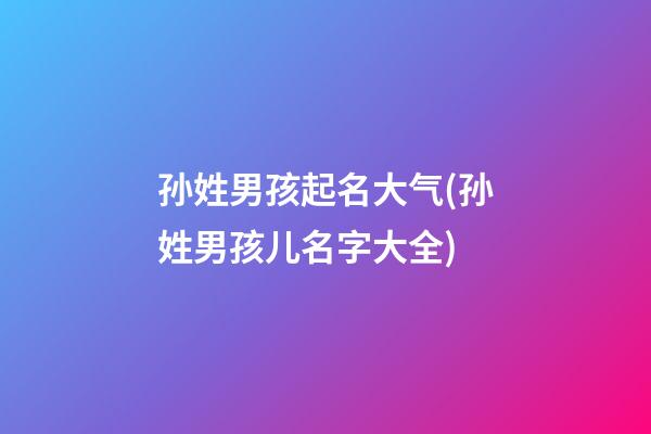 孙姓男孩起名大气(孙姓男孩儿名字大全)