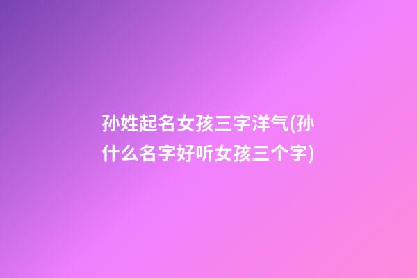 孙姓起名女孩三字洋气(孙什么名字好听女孩三个字)