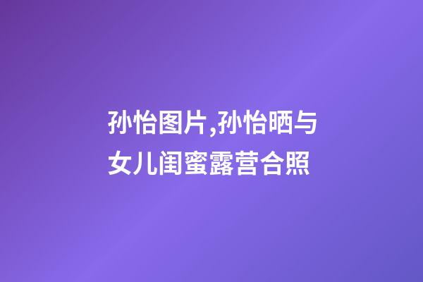 孙怡图片,孙怡晒与女儿闺蜜露营合照-第1张-观点-玄机派