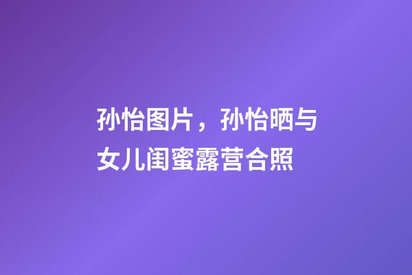 孙怡图片，孙怡晒与女儿闺蜜露营合照-第1张-观点-玄机派