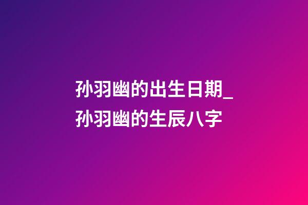 孙羽幽的出生日期_孙羽幽的生辰八字
