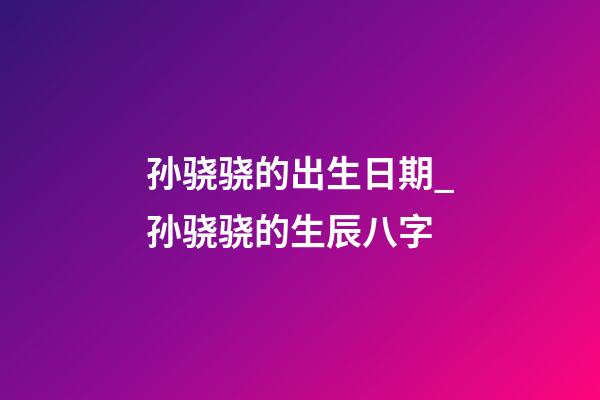 孙骁骁的出生日期_孙骁骁的生辰八字
