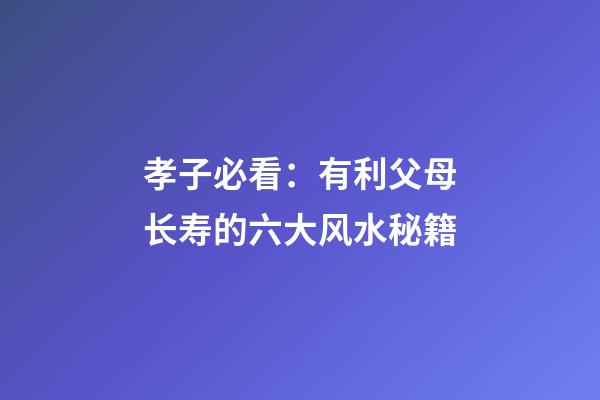 孝子必看：有利父母长寿的六大风水秘籍