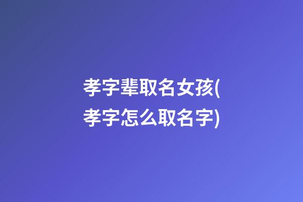 孝字辈取名女孩(孝字怎么取名字)