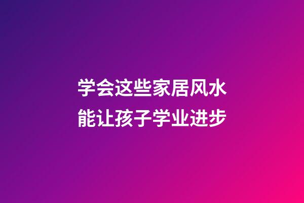 学会这些家居风水能让孩子学业进步