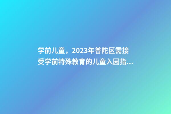 学前儿童，2023年普陀区需接受学前特殊教育的儿童入园指南-第1张-观点-玄机派