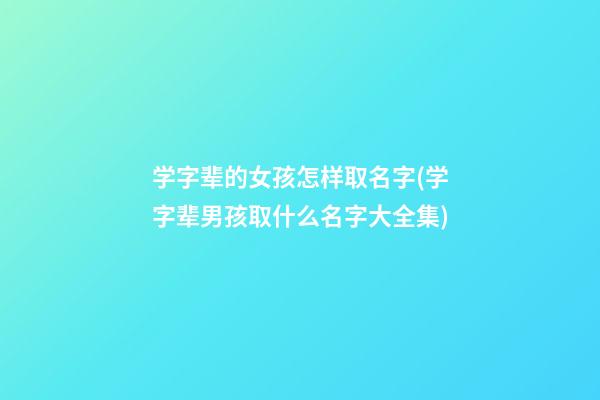 学字辈的女孩怎样取名字(学字辈男孩取什么名字大全集)