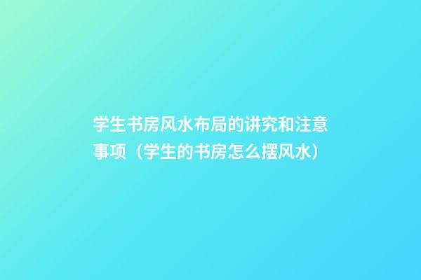 学生书房风水布局的讲究和注意事项（学生的书房怎么摆风水）