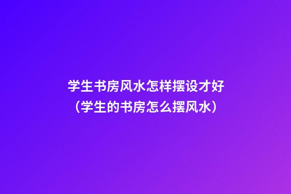 学生书房风水怎样摆设才好（学生的书房怎么摆风水）