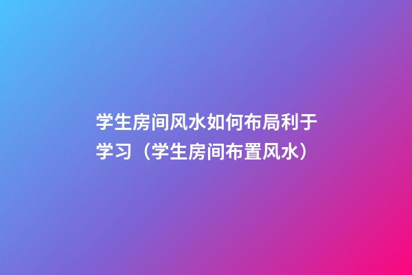 学生房间风水如何布局利于学习（学生房间布置风水）