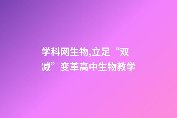 学科网生物,立足“双减”变革高中生物教学-第1张-观点-玄机派