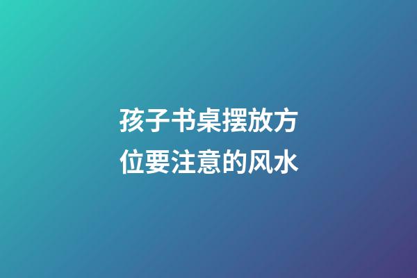孩子书桌摆放方位要注意的风水