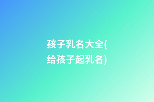 孩子乳名大全(给孩子起乳名)