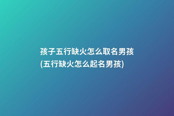 孩子五行缺火怎么取名男孩(五行缺火怎么起名男孩)