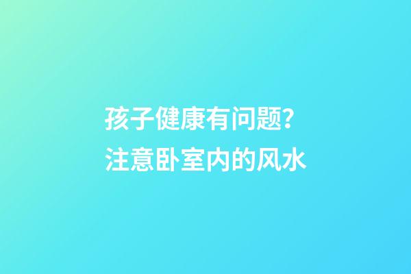 孩子健康有问题？注意卧室内的风水