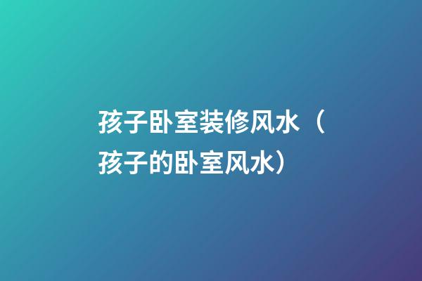 孩子卧室装修风水（孩子的卧室风水）