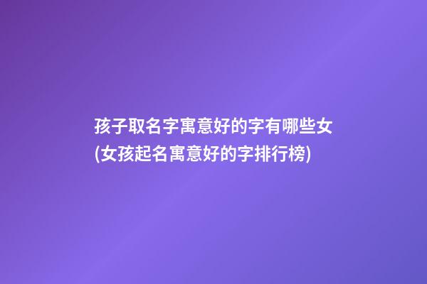 孩子取名字寓意好的字有哪些女(女孩起名寓意好的字排行榜)