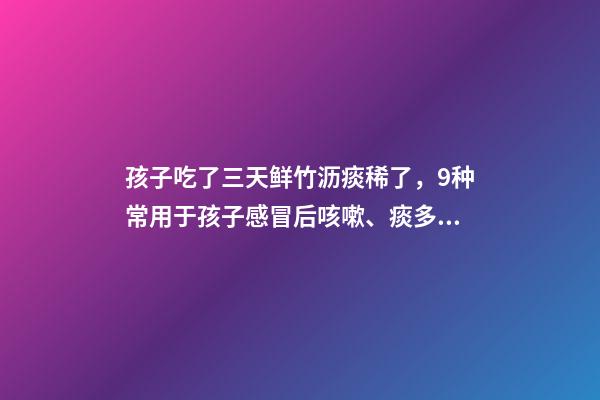 孩子吃了三天鲜竹沥痰稀了，9种常用于孩子感冒后咳嗽、痰多、咽痛的中成药-第1张-观点-玄机派