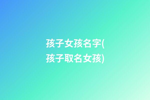 孩子女孩名字(孩子取名女孩)