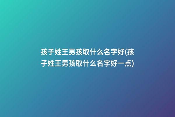 孩子姓王男孩取什么名字好(孩子姓王男孩取什么名字好一点)