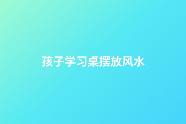 孩子学习桌摆放风水