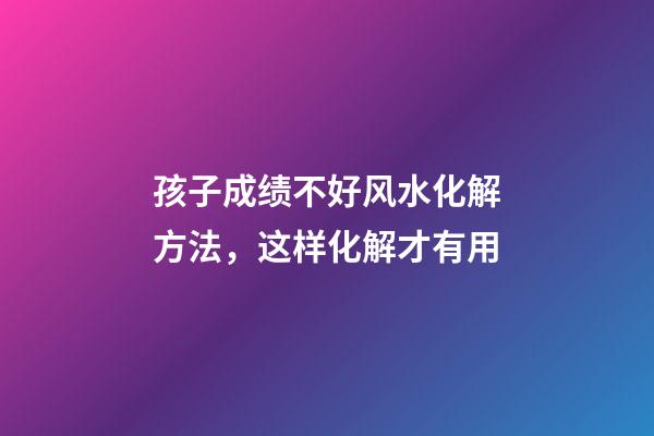 孩子成绩不好风水化解方法，这样化解才有用
