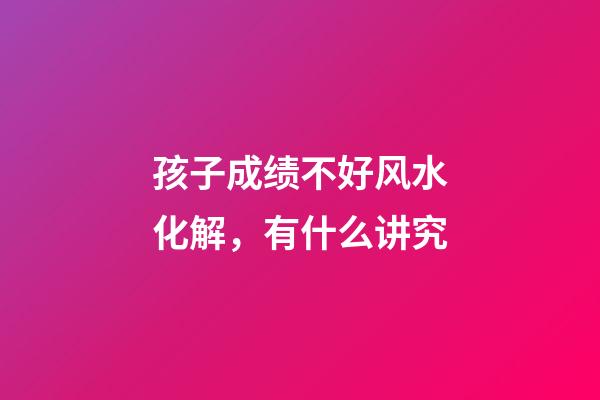 孩子成绩不好风水化解，有什么讲究
